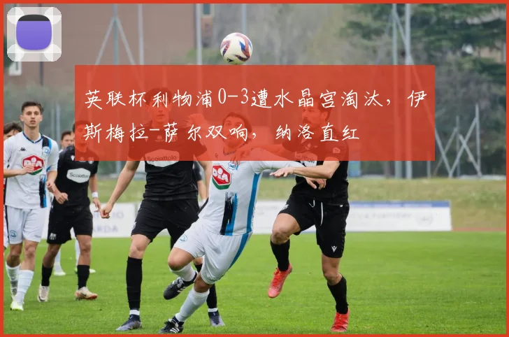 英联杯利物浦0-3遭水晶宫淘汰，伊斯梅拉-萨尔双响，纳洛直红