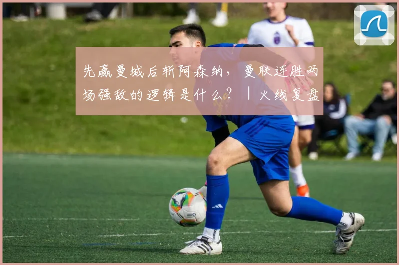 先赢曼城后斩阿森纳，曼联连胜两场强敌的逻辑是什么？｜火线复盘