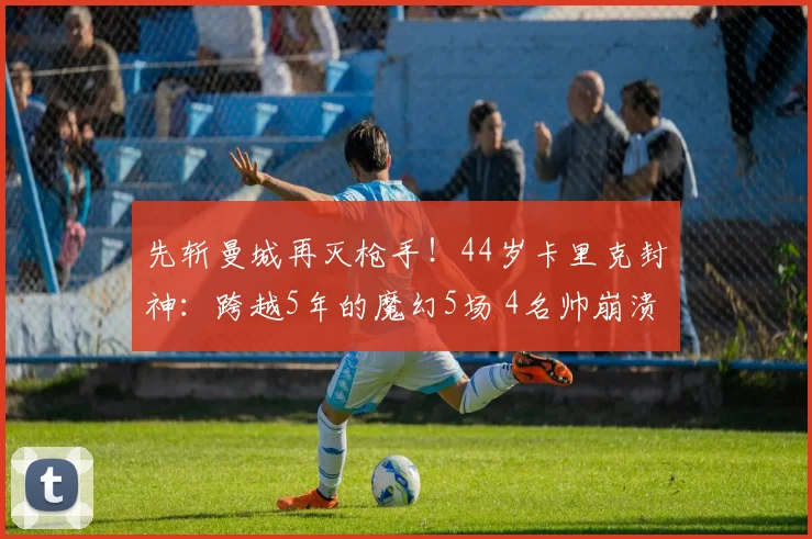 先斩曼城再灭枪手！44岁卡里克封神：跨越5年的魔幻5场 4名帅崩溃