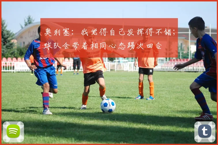 奥利塞：我觉得自己发挥得不错；球队会带着相同心态踢次回合