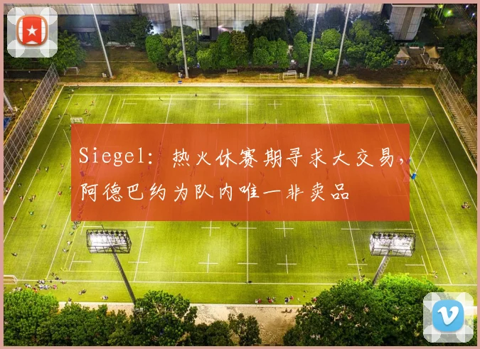 Siegel：热火休赛期寻求大交易，阿德巴约为队内唯一非卖品