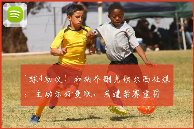 1球4助攻！加纳乔删光切尔西社媒，主动示好曼联，或遭禁赛重罚