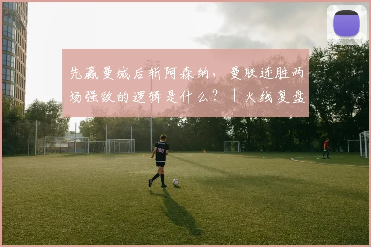 先赢曼城后斩阿森纳，曼联连胜两场强敌的逻辑是什么？｜火线复盘