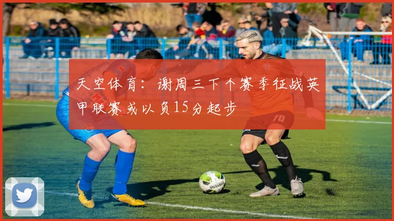 天空体育：谢周三下个赛季征战英甲联赛或以负15分起步