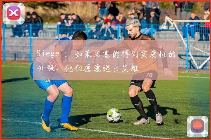 Siegel：如果活塞能得到实质性的升级，他们愿意送出艾维