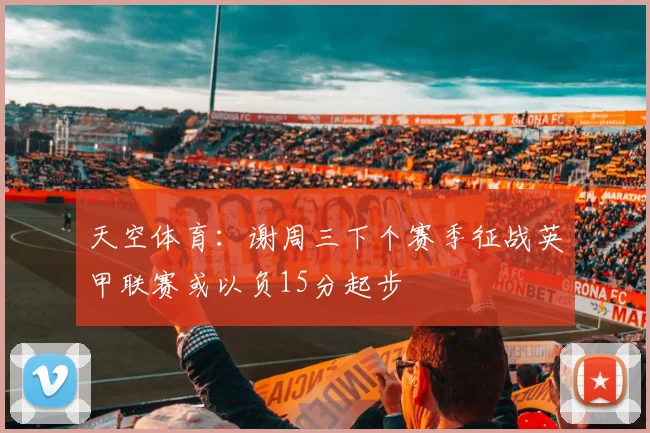 天空体育：谢周三下个赛季征战英甲联赛或以负15分起步