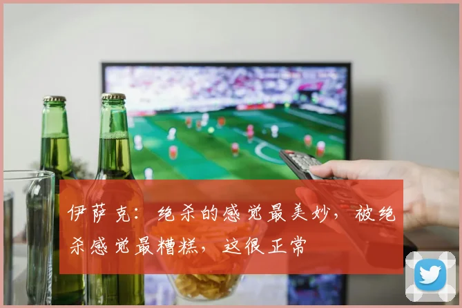 伊萨克：绝杀的感觉最美妙，被绝杀感觉最糟糕，这很正常