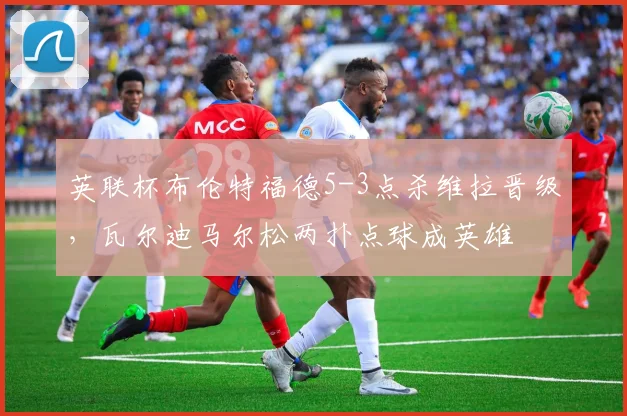 英联杯布伦特福德5-3点杀维拉晋级，瓦尔迪马尔松两扑点球成英雄