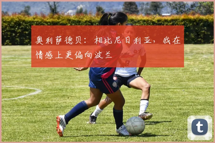 奥利萨德贝：相比尼日利亚，我在情感上更偏向波兰