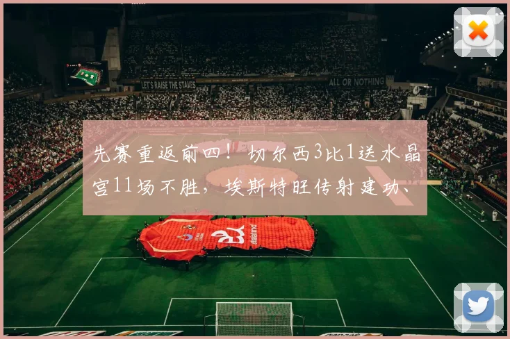 先赛重返前四！切尔西3比1送水晶宫11场不胜，埃斯特旺传射建功、恩佐点射