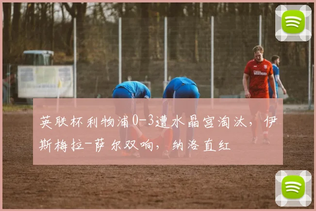 英联杯利物浦0-3遭水晶宫淘汰，伊斯梅拉-萨尔双响，纳洛直红