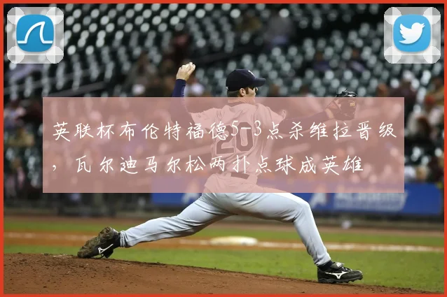 英联杯布伦特福德5-3点杀维拉晋级，瓦尔迪马尔松两扑点球成英雄